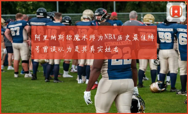 阿里纳斯称魔术师为NBA历史最佳绰号曾误以为是其真实姓名