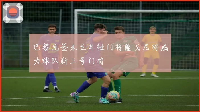 巴黎免签米兰年轻门将隆戈尼将成为球队新三号门将