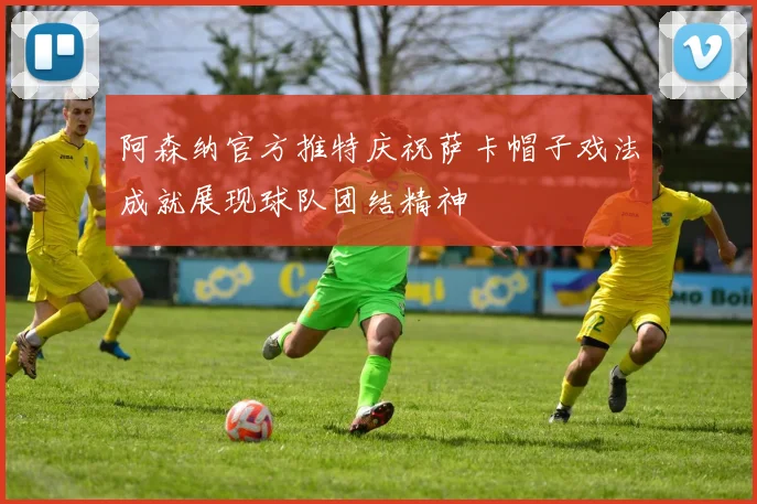 阿森纳官方推特庆祝萨卡帽子戏法成就展现球队团结精神