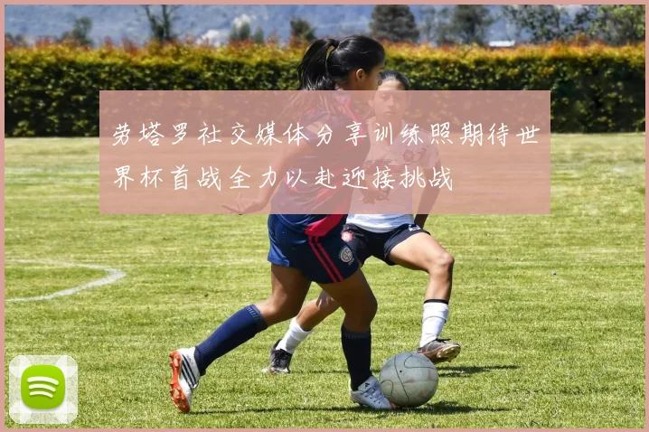 劳塔罗社交媒体分享训练照期待世界杯首战全力以赴迎接挑战
