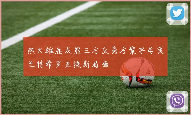 热火雄鹿灰熊三方交易方案字母莫兰特希罗互换新局面