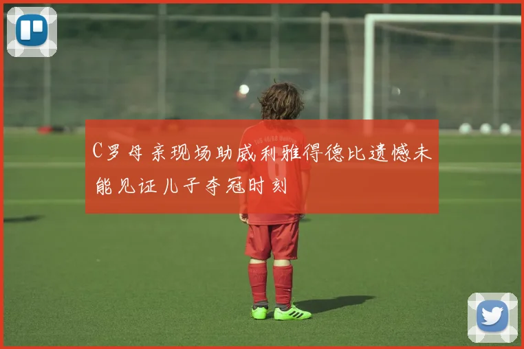 C罗母亲现场助威利雅得德比遗憾未能见证儿子夺冠时刻