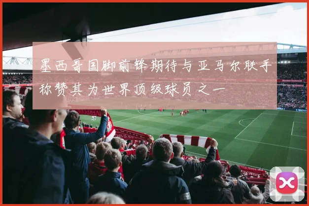 墨西哥国脚前锋期待与亚马尔联手称赞其为世界顶级球员之一