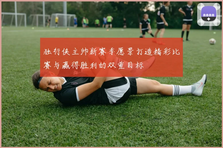 独行侠主帅新赛季愿景打造精彩比赛与赢得胜利的双重目标