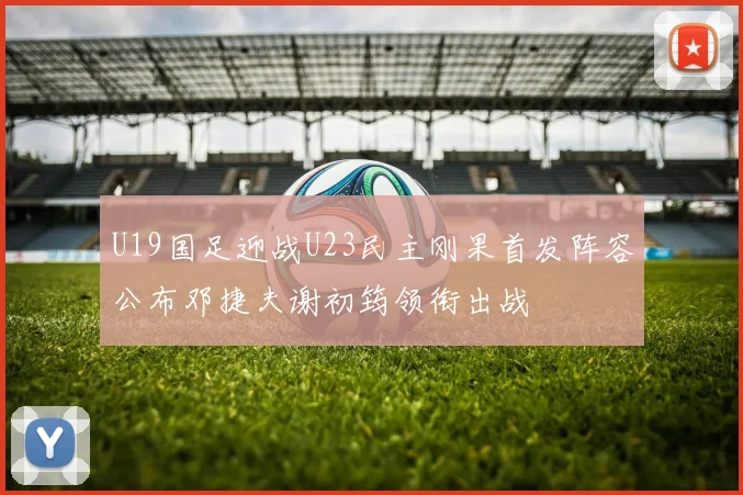 U19国足迎战U23民主刚果首发阵容公布邓捷夫谢初筠领衔出战