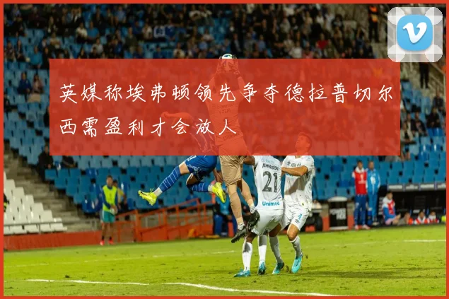 英媒称埃弗顿领先争夺德拉普切尔西需盈利才会放人