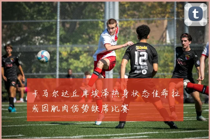 卡马尔达丘库埃泽热身状态佳希拉或因肌肉伤势缺席比赛