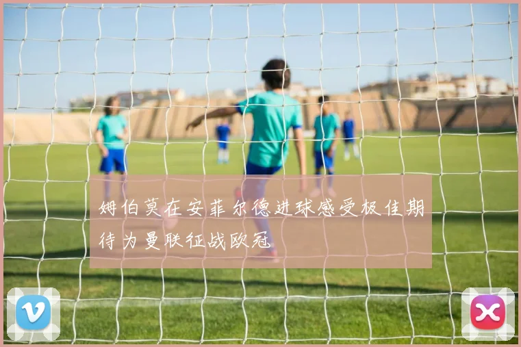 姆伯莫在安菲尔德进球感受极佳期待为曼联征战欧冠