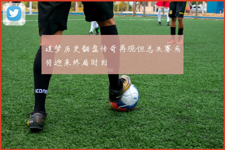 追梦历史翻盘传奇再现但总决赛或将迎来终局时刻
