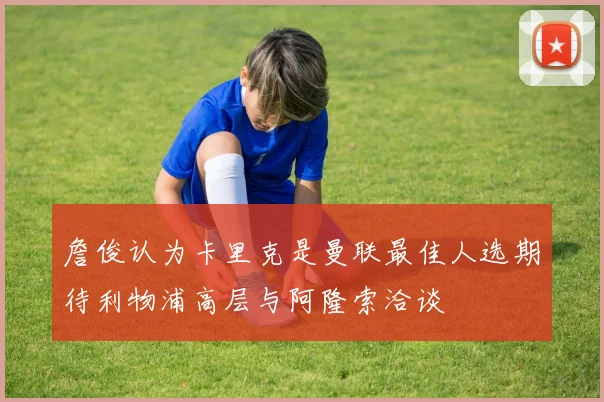 詹俊认为卡里克是曼联最佳人选期待利物浦高层与阿隆索洽谈