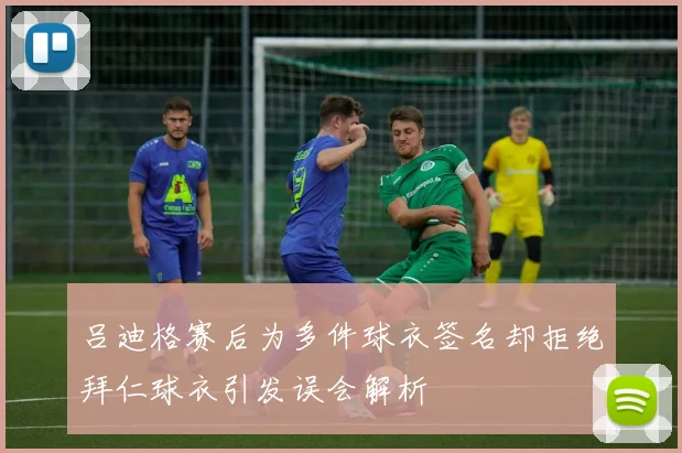 吕迪格赛后为多件球衣签名却拒绝拜仁球衣引发误会解析
