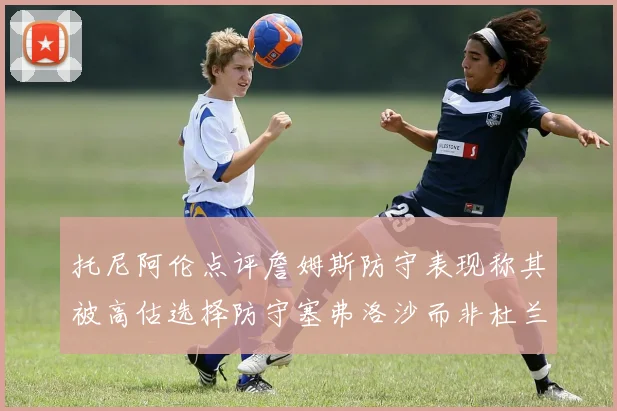 托尼阿伦点评詹姆斯防守表现称其被高估选择防守塞弗洛沙而非杜兰特