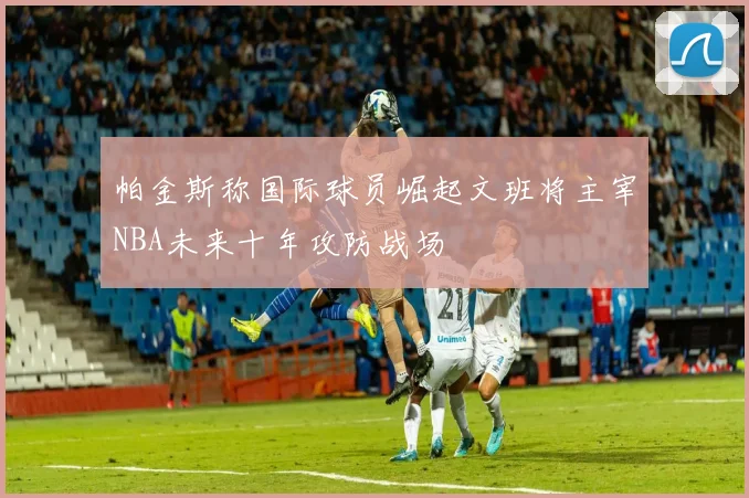 帕金斯称国际球员崛起文班将主宰NBA未来十年攻防战场