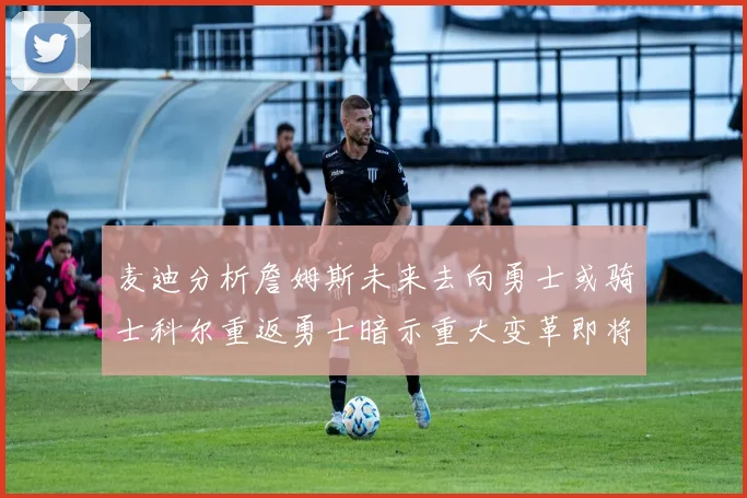 麦迪分析詹姆斯未来去向勇士或骑士科尔重返勇士暗示重大变革即将来临