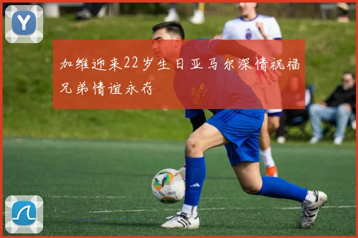 加维迎来22岁生日亚马尔深情祝福兄弟情谊永存