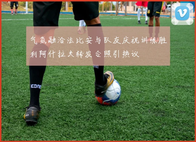 气氛融洽法比安与队友庆祝训练胜利阿什拉夫转发合照引热议