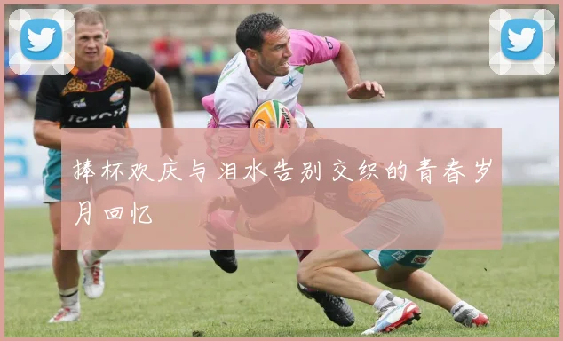 捧杯欢庆与泪水告别交织的青春岁月回忆