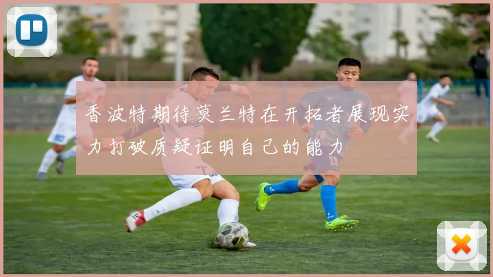 香波特期待莫兰特在开拓者展现实力打破质疑证明自己的能力