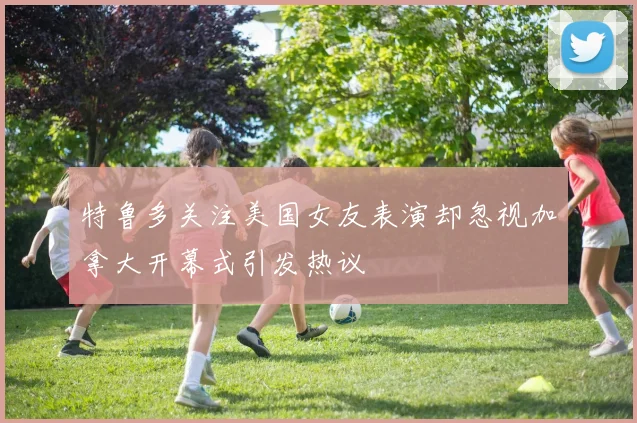 特鲁多关注美国女友表演却忽视加拿大开幕式引发热议