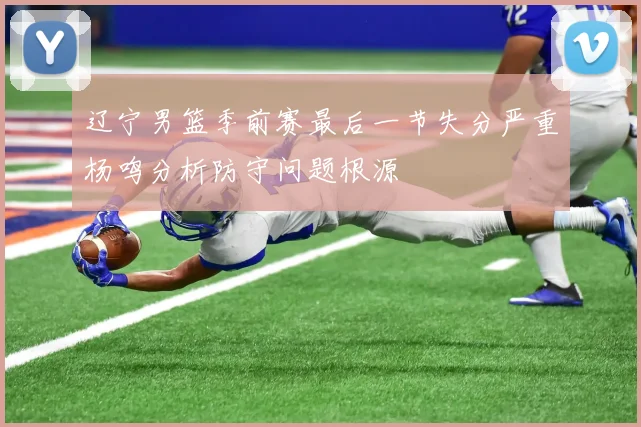 辽宁男篮季前赛最后一节失分严重杨鸣分析防守问题根源