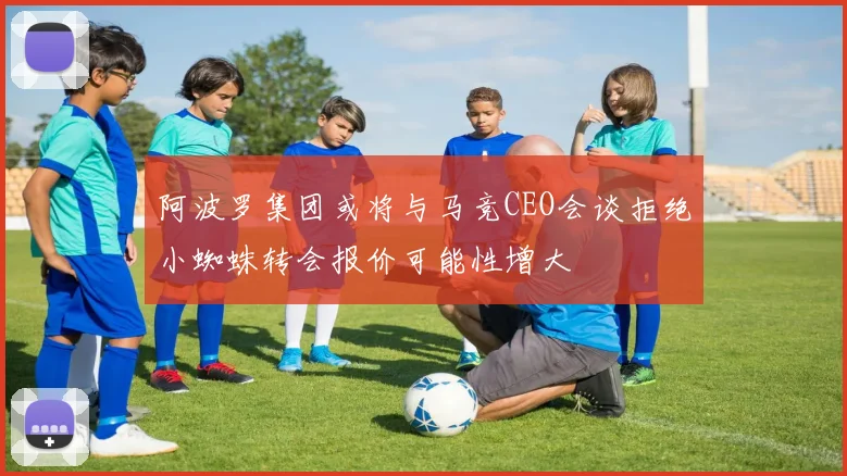 阿波罗集团或将与马竞CEO会谈拒绝小蜘蛛转会报价可能性增大