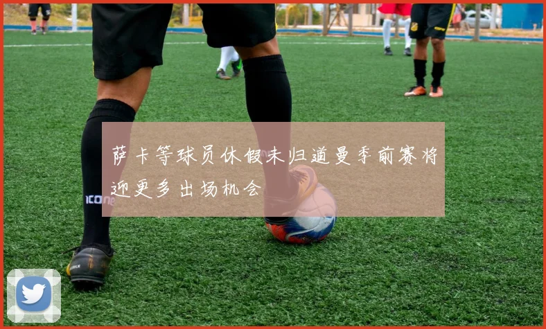 萨卡等球员休假未归道曼季前赛将迎更多出场机会