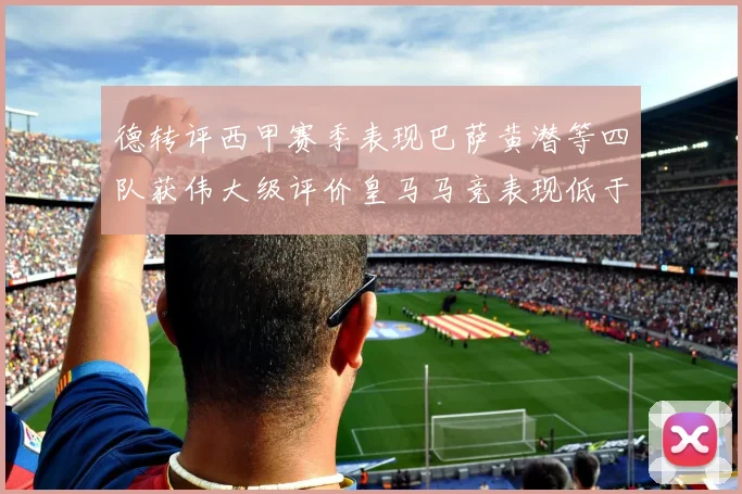德转评西甲赛季表现巴萨黄潜等四队获伟大级评价皇马马竞表现低于预期