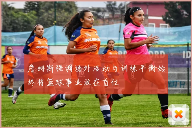 詹姆斯强调场外活动与训练平衡始终将篮球事业放在首位