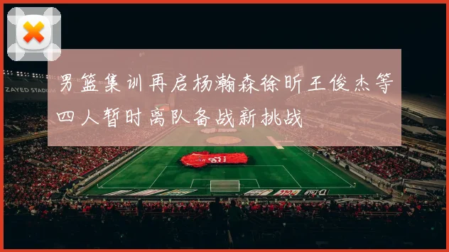 男篮集训再启杨瀚森徐昕王俊杰等四人暂时离队备战新挑战